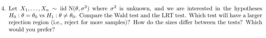 4. Let X1,
=
Xn ~iid N(0,02) where o² is unknown, and we are interested in the hypotheses
Ho: 000 vs H₁:000. Compare the Wald test and the LRT test. Which test will have a larger
rejection region (i.e., reject for more samples)? How do the sizes differ between the tests? Which
would you prefer?