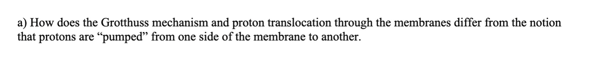 a) How does the Grotthuss mechanism and proton translocation through the membranes differ from the notion
that protons are "pumped" from one side of the membrane to another.