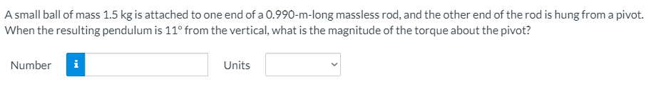 A small ball of mass 1.5 kg is attached to one end of a 0.990-m-long massless rod, and the other end of the rod is hung from a pivot.
When the resulting pendulum is 11° from the vertical, what is the magnitude of the torque about the pivot?
Number
i
Units
