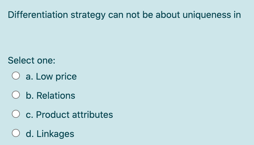 Differentiation strategy can not be about uniqueness in
Select one:
O a. Low price
O b. Relations
c. Product attributes
d. Linkages
