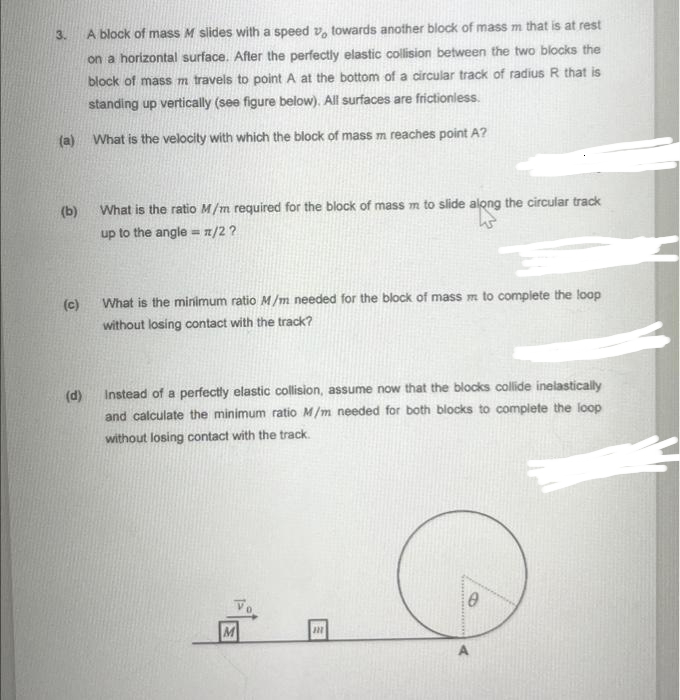 3.
(a)
(b)
(c)
(d)
A block of mass M slides with a speed y, towards another block of mass m that is at rest
on a horizontal surface. After the perfectly elastic collision between the two blocks the
block of mass m travels to point A at the bottom of a circular track of radius R that is
standing up vertically (see figure below). All surfaces are frictionless.
What is the velocity with which the block of mass m reaches point A?
What is the ratio M/m required for the block of mass m to slide along the circular track
up to the angle = n/2 ?
What is the minimum ratio M/m needed for the block of mass m to complete the loop
without losing contact with the track?
Instead of a perfectly elastic collision, assume now that the blocks collide inelastically
and calculate the minimum ratio M/m needed for both blocks to complete the loop
without losing contact with the track.
M
m
A
0