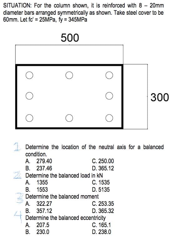 SITUATION: For the column shown, it is reinforced with 8 - 20mm
diameter bars arranged symmetrically as shown. Take steel cover to be
60mm. Let fc' = 25MPa, fy = 345MPa
500
Determine the location of the neutral axis for a balanced
condition.
A. 279.40
B. 237.46
Determine the balanced load in KN
C. 1535
D. 5135
A. 1355
B. 1553
C. 250.00
D. 365.12
Determine the balanced moment
A. 322.27
B. 357.12
A. 207.5
B. 230.0
C. 253.35
D. 365.32
Determine the balanced eccentricity
C. 165.1
D. 238.0
300