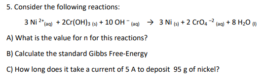 5. Consider the following reactions:
3 Ni 2*(aq) + 2Cr(OH)3 (s) + 10 OH - (aq) > 3 Ni (s) + 2 CrO4 -2 (aq) + 8 H20 ()
A) What is the value for n for this reactions?
B) Calculate the standard Gibbs Free-Energy
C) How long does it take a current of 5 A to deposit 95 g of nickel?
