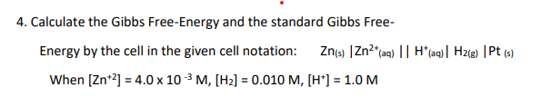 4. Calculate the Gibbs Free-Energy and the standard Gibbs Free-
Energy by the cell in the given cell notation:
Znts) |Zn2*(aq) || H*(aq)| H2(g) |Pt (s)
When [Zn*2] = 4.0 x 10 3 M, [H2] = 0.010 M, [H*] = 1.0 M
