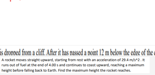 is dropped from a cliff. After it has passed a point 12 m below the edge of the c
A rocket moves straight upward, starting from rest with an acceleration of 29.4 m/s^2. It
runs out of fuel at the end of 4.00 s and continues to coast upward, reaching a maximum
height before falling back to Earth. Find the maximum height the rocket reaches.
