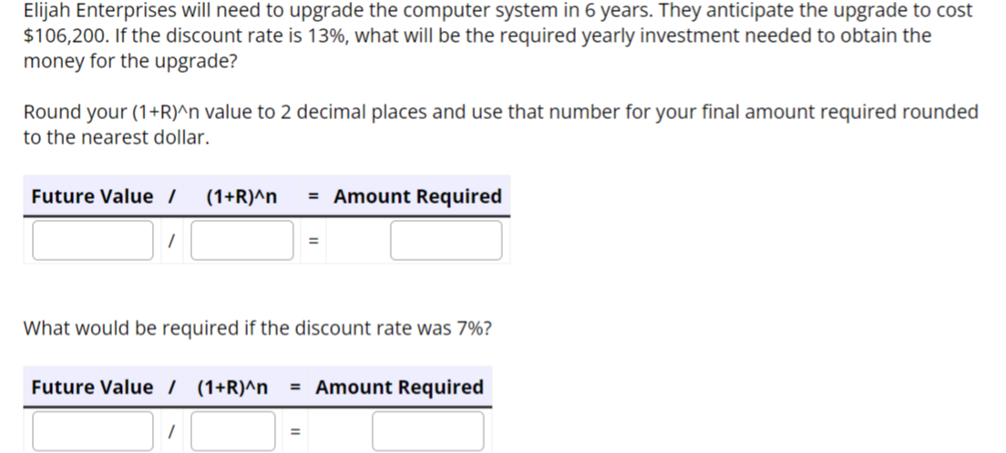 Elijah Enterprises will need to upgrade the computer system in 6 years. They anticipate the upgrade to cost
$106,200. If the discount rate is 13%, what will be the required yearly investment needed to obtain the
money for the upgrade?
Round your (1+R)^n value to 2 decimal places and use that number for your final amount required rounded
to the nearest dollar.
Future Value / (1+r)^n = Amount Required
What would be required if the discount rate was 7%?
Future Value / (1+r)^n = Amount Required
1
=