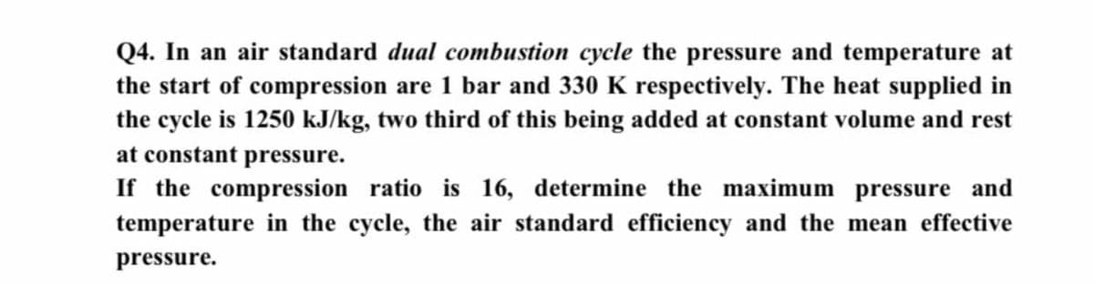 Q4. In an air standard dual combustion cycle the pressure and temperature at
the start of compression are 1 bar and 330 K respectively. The heat supplied in
the cycle is 1250 kJ/kg, two third of this being added at constant volume and rest
at constant pressure.
If the compression ratio is 16, determine the maximum pressure and
temperature in the cycle, the air standard efficiency and the mean effective
pressure.
