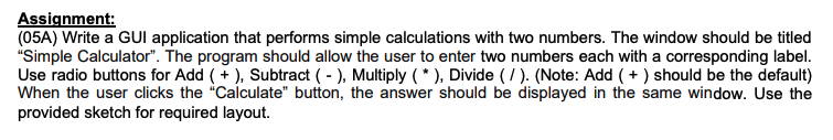 Assignment:
(05A) Write a GUI application that performs simple calculations with two numbers. The window should be titled
"Simple Calculator". The program should allow the user to enter two numbers each with a corresponding label.
Use radio buttons for Add ( + ), Subtract ( - ), Multiply (* ), Divide ( / ). (Note: Add ( + ) should be the default)
When the user clicks the "Calculate" button, the answer should be displayed in the same window. Use the
provided sketch for required layout.
