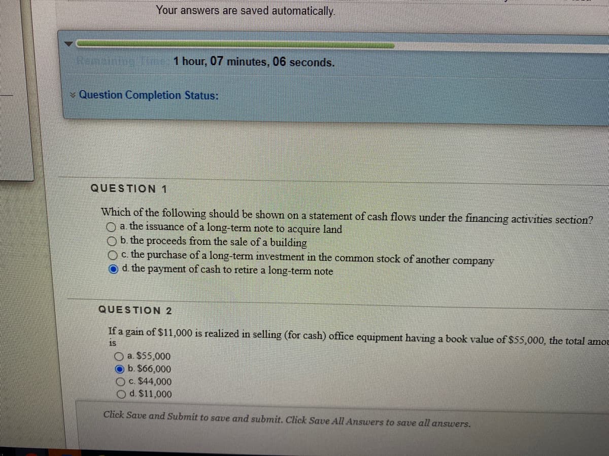 Your answers are saved automatically.
NNg 1 hour, 07 minutes, 06 seconds.
v Question Completion Status:
QUESTION 1
Which of the following should be shown on a statement of cash flows under the financing activities section?
O a. the issuance of a long-term note to acquire land
O b. the proceeds from the sale of a building
O c. the purchase of a long-term investment in the common stock of another company
Od. the payment of cash to retire a long-term note
QUESTION 2
If a gain of $11,000 is realized in selling (for cash) office equipment having a book value of $55,000, the total amot
O a. $55,000
O b. $66,000
Oc. $44,000
O d. $11,000
Click Save and Submit to save and submit. Click Save All Answers to save all answers.
