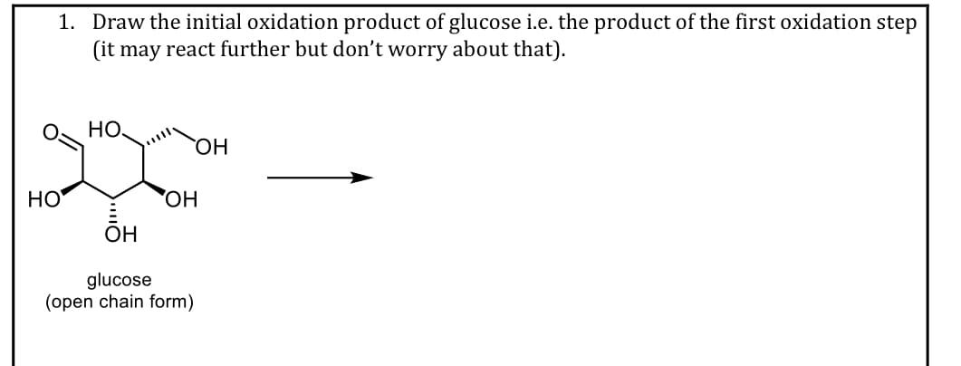1. Draw the initial oxidation product of glucose i.e. the product of the first oxidation step
(it may react further but don't worry about that).
НО.
HO,
НО
ОН
glucose
(open chain form)
