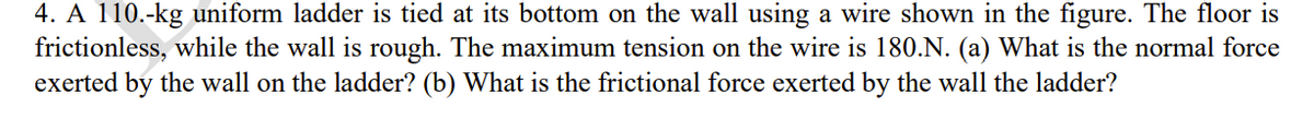 4. A 110.-kg uniform ladder is tied at its bottom on the wall using a wire shown in the figure. The floor is
frictionless, while the wall is rough. The maximum tension on the wire is 180.N. (a) What is the normal force
exerted by the wall on the ladder? (b) What is the frictional force exerted by the wall the ladder?
