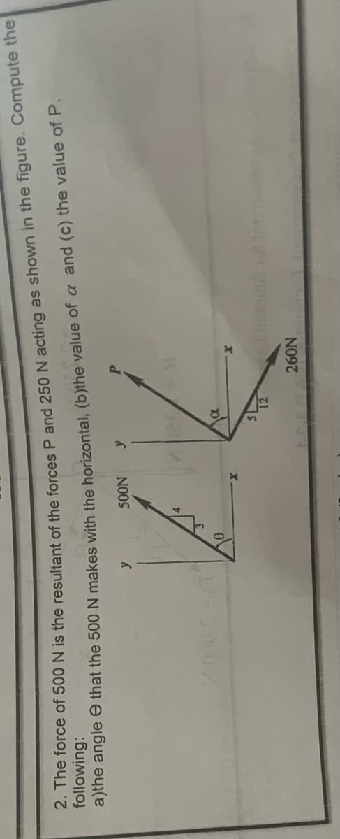 2. The force of 500 N is the resultant of the forces P and 250 N acting as shown in the figure.
following:
a)the angle
that the 500 N makes with the horizontal,
(b)the
value of a and (c) the value of P.
SOON y
y
α
5
1=9
P
12
260N
Compute the
insbute