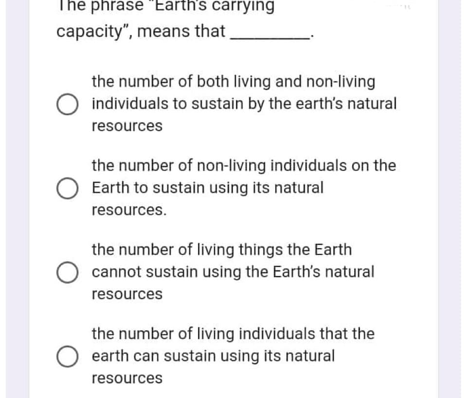 The phrase "Earth's carrying
capacity", means that
the number of both living and non-living
O individuals to sustain by the earth's natural
resources
the number of non-living individuals on the
O Earth to sustain using its natural
resources.
the number of living things the Earth
O cannot sustain using the Earth's natural
resources
the number of living individuals that the
O earth can sustain using its natural
resources
IL