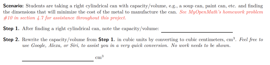 Scenario: Students are taking a right cylindrical can with capacity/volume, e.g., a soup can, paint can, etc. and finding
the dimensions that will minimize the cost of the metal to manufacture the can. See MyOpenMath's homework problem
#10 in section 4.7 for assistance throughout this project.
Step 1. After finding a right cylindrical can, note the capacity/volume:
Step 2. Rewrite the capacity/volume from Step 1. in cubic units by converting to cubic centimeters, cm³. Feel free to
use Google, Alexa, or Siri, to assist you in a very quick conversion. No work needs to be shown.
cm³