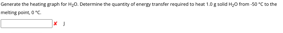 Generate the heating graph for H₂O. Determine the quantity of energy transfer required to heat 1.0 g solid H₂O from -50 °C to the
melting point, 0 °C.
X J