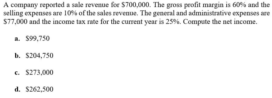 A company reported a sale revenue for $700,000. The gross profit margin is 60% and the
selling expenses are 10% of the sales revenue. The general and administrative expenses are
$77,000 and the income tax rate for the current year is 25%. Compute the net income.
a. $99,750
b. $204,750
c. $273,000
d. $262,500
