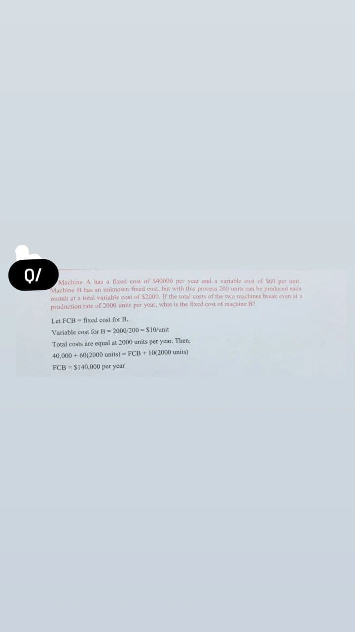 Q/
Machine A has a fixed cost of $40000 per year and a variable cost of S60 per unit.
Machine B has an unknown fixed cost, but with this process 200 units can be produced each
month at a total variable cost of $2000, If the total costs of the two machines break even at a
production rate of 2000 units per year, what is the fixed cost of machine B?
Let FCB - fixed cost for B.
Variable cost for B = 2000/200 = S10/unit
Total costs are equal at 2000 units per year. Then,
40,000 + 60(2000 units) = FCB + 10(2000 units)
FCB = $140,000 per year
