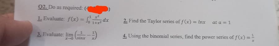 02. Do as required: (4
1. Evaluate: f(x)=fdx
3. Evaluate: lim (
to sing
2. Find the Taylor series of f(x) = Inx at a = 1
4. Using the binomial series, find the power series of f(x) ==
X