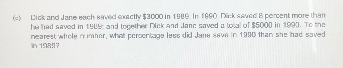 (c)
Dick and Jane each saved exactly $3000 in 1989. In 1990, Dick saved 8 percent more than
he had saved in 1989; and together Dick and Jane saved a total of $5000 in 1990. To the
nearest whole number, what percentage less did Jane save in 1990 than she had saved
in 1989?
