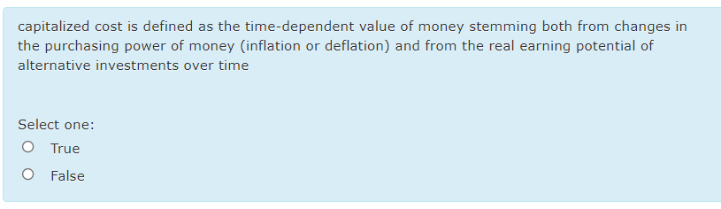 capitalized cost is defined as the time-dependent value of money stemming both from changes in
the purchasing power of money (inflation or deflation) and from the real earning potential of
alternative investments over time
Select one:
O True
O False

