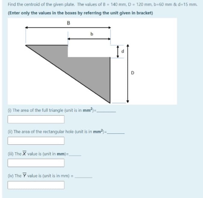 Find the centroid of the given plate. The values of B = 140 mm, D = 120 mm, b=60 mm & d=15 mm.
(Enter only the values in the boxes by referring the unit given in bracket)
B
b
) The area of the full triangle (unit is in mm?)-
(i) The area of the rectangular hole (unit is in mm?)=
(ii) The X value is (unit in mm)=.
(iv) The Y value is (unit is in mm) =,
