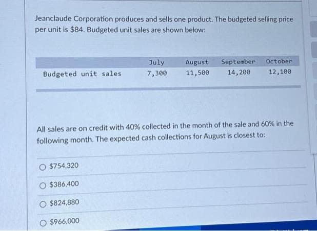 Jeanclaude Corporation produces and sells one product. The budgeted selling price
per unit is $84. Budgeted unit sales are shown below:
Budgeted unit sales.
$754,320
July
7,300
$386,400
$824,880
O $966,000
August September
11,500
14,200
All sales are on credit with 40 % collected in the month of the sale and 60% in the
following month. The expected cash collections for August is closest to:
October
12,100