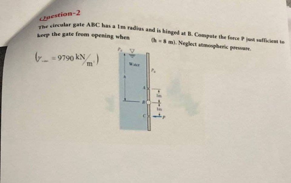 keep the gate from opening when
The circular gate ABC has a Im radius and is hinged at B. Compute the force P just sufficient to
Question-2
(h 8 m). Neglect atmospheric pressure.
%3D
Pa
7- = 9790 km
Water
P.
Im
Im
