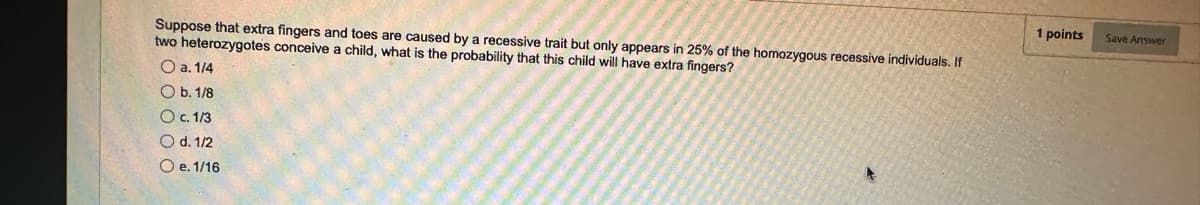 Suppose that extra fingers and toes are caused by a recessive trait but only appears in 25% of the homozygous recessive individuals. If
two heterozygotes conceive a child, what is the probability that this child will have extra fingers?
O a. 1/4
Ob. 1/8
O c. 1/3
O d. 1/2
O e. 1/16
A
1 points
Save Answer