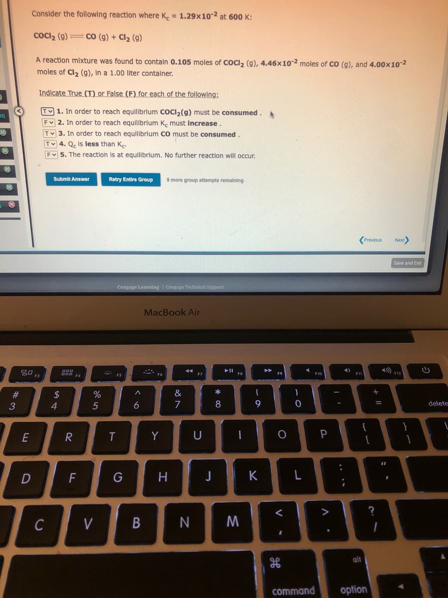 eq
M
3
#3
Consider the following reaction where Ke = 1.29x10-2 at 600 K:
COCI₂ (g)CO (g) + Cl₂ (9)
A reaction mixture was found to contain 0.105 moles of COCl₂ (g), 4.46x10-2 moles of CO (g), and 4.00x10-2
moles of Cl₂ (g), in a 1.00 liter container.
20
E
D
Indicate True (T) or False (F) for each of the following:
TV 1. In order to reach equilibrium COCI₂(g) must be consumed. A
FV 2. In order to reach equilibrium Ke must increase
TV3. In order to reach equilibrium CO must be consumed.
Tv 4. Qc is less than Ke
Fv 5. The reaction is at equilibrium. No further reaction will occur.
F3
C
Submit Answer
$
4
000
000 F4
R
F
%
5
V
Retry Entire Group
F5
Cengage Learning Cengage Technical Support
J
6
T
G
^
B
9 more group attempts remaining
MacBook Air
F6
Y
H
&
7
44
F7
U
* 00
J
8
►II
F8
1
N M
- a
9
K
A
►►
F9
O
<
.
-0
)
4
F10
command
P
V
.
I'
4)
F11
alt
Previous
option
+
?
=
Next>
1
Save and Exit
F12
11
:
(
delete