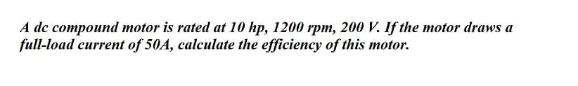 A dc compound motor is rated at 10 hp, 1200 rpm, 200 V. If the motor draws a
full-load current of 50A, calculate the efficiency of this motor.
