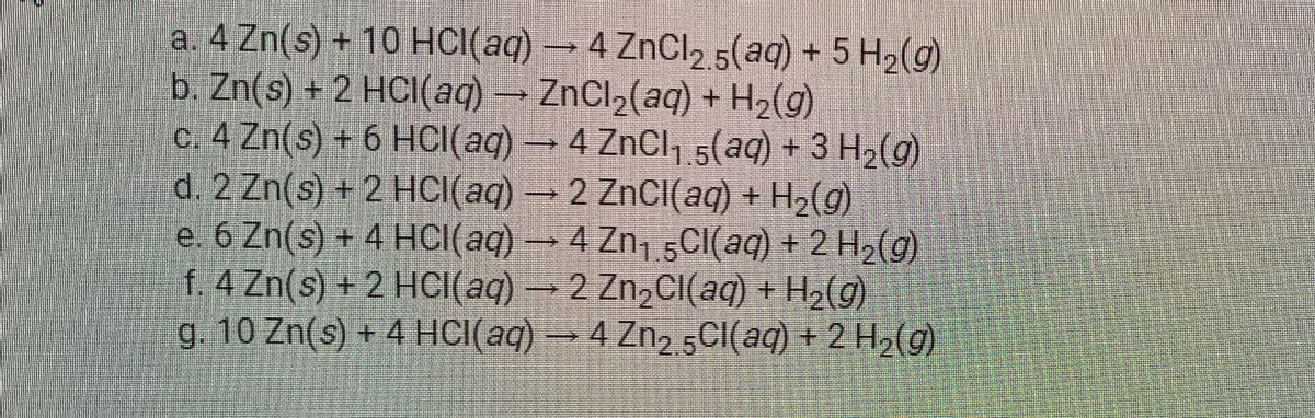 a. 4 Zn(s) + 10 HCI(aq) → 4 ZnCl, 5(aq) + 5 H2(g)
b. Zn(s) + 2 HCI(aq) ZnCl2(aq) + H2(g)
c. 4 Zn(s) + 6 HCI(aq)4 ZnCl,.s(aq) + 3 H2(g)
d. 2 Zn(s) + 2 HCI(aq) →2 ZnCI(aq) + H2(g)
e. 6 Zn(s) + 4 HCI(aq)→4 Zn, 5CI(aq) + 2 H2(g)
f. 4 Zn(s) + 2 HCI(aq)2 Zn,CI(aq) + H2(g)
g. 10 Zn(s) + 4 HCI(aq) → 4 Zn,5CI(aq) + 2 H2(g)
