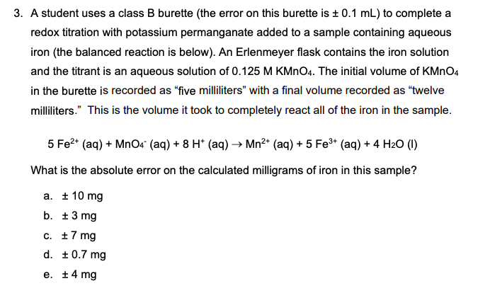 3. A student uses a class B burette (the error on this burette is + 0.1 mL) to complete a
redox titration with potassium permanganate added to a sample containing aqueous
iron (the balanced reaction is below). An Erlenmeyer flask contains the iron solution
and the titrant is an aqueous solution of 0.125 M KMNO4. The initial volume of KMNO4
in the burette is recorded as "five milliliters" with a final volume recorded as "twelve
milliliters." This is the volume it took to completely react all of the iron in the sample.
5 Fe?* (aq) + MnO4" (aq) + 8 H* (aq) → Mn²* (aq) + 5 Fe* (aq) + 4 H2O (1)
What is the absolute error on the calculated milligrams of iron in this sample?
a. ± 10 mg
b. ±3 mg
c. 17 mg
d. +0.7 mg
e. +4 mg
