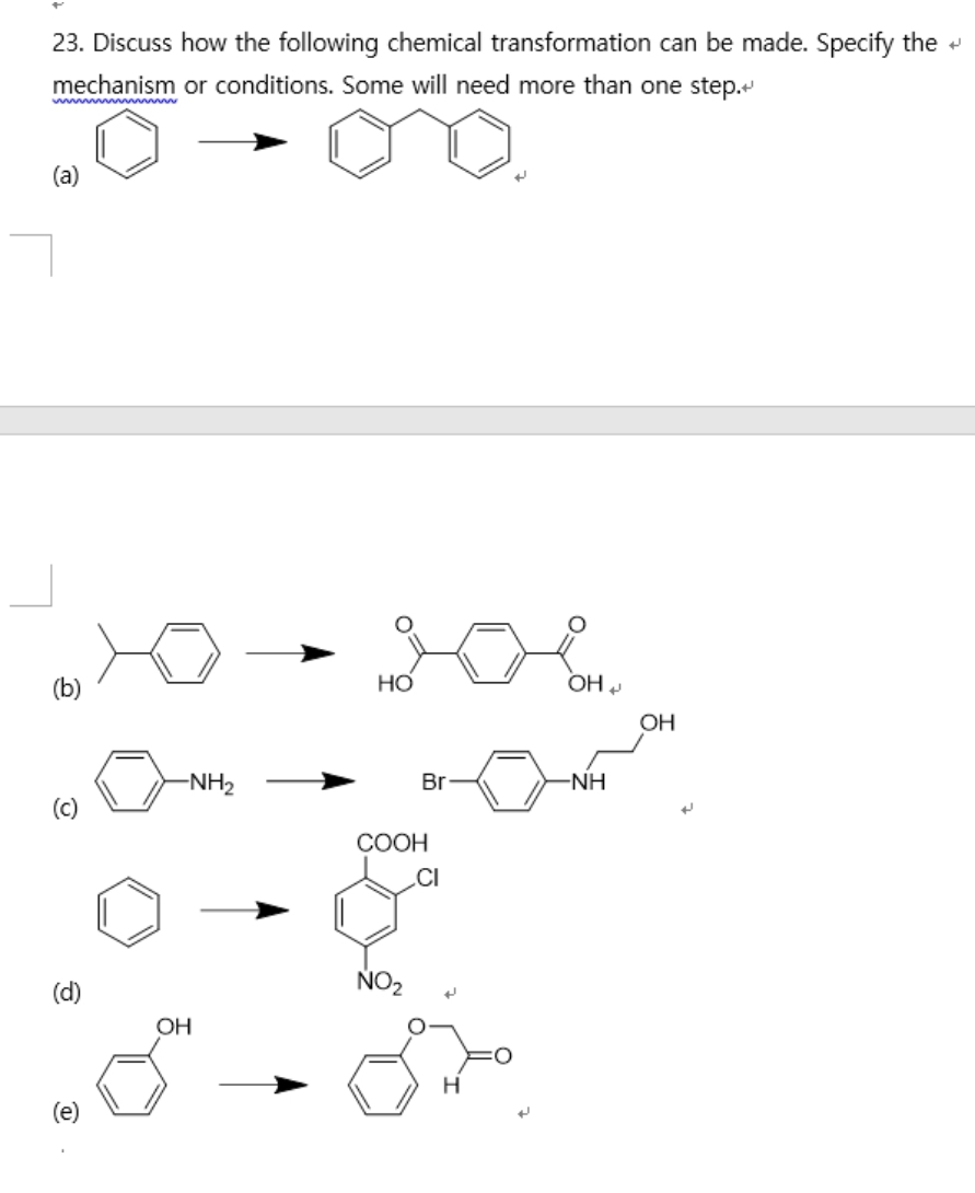 23. Discuss how the following chemical transformation can be made. Specify the +
mechanism or conditions. Some will need more than one step.
w ww ww
(a)
(b)
Но
OH
OH
-NH2
Br
-NH
(c)
СООН
.CI
(d)
NO2
OH
(e)
