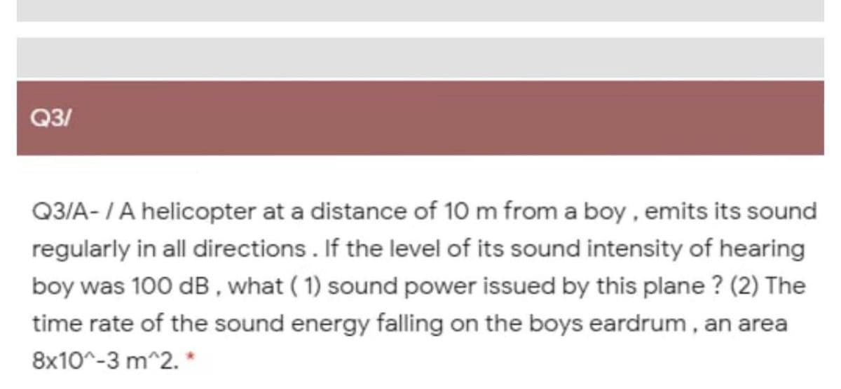 Q3/
Q3/A-IA helicopter at a distance of 10 m from a boy , emits its sound
regularly in all directions. If the level of its sound intensity of hearing
boy was 100 dB , what ( 1) sound power issued by this plane ? (2) The
time rate of the sound energy falling on the boys eardrum , an area
8x10^-3 m^2. *
