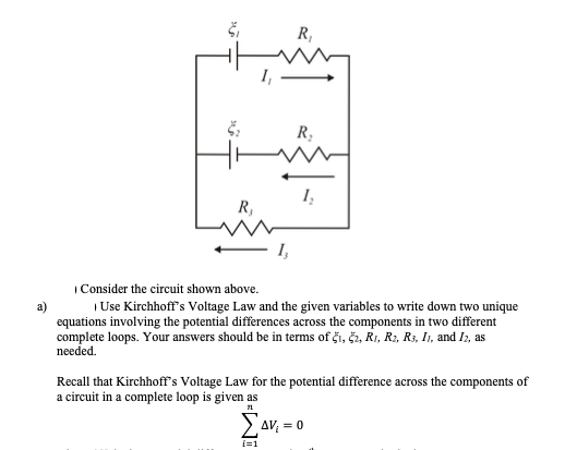 R,
R,
1,
R,
I,
| Consider the circuit shown above.
a)
| Use Kirchhoff's Voltage Law and the given variables to write down two unique
equations involving the potential differences across the components in two different
complete loops. Your answers should be in terms of či, č2, R1, R2, R3, I1, and I2, as
needed.
Recall that Kirchhoff's Voltage Law for the potential difference across the components of
a circuit in a complete loop is given as
AV = 0
i=1
