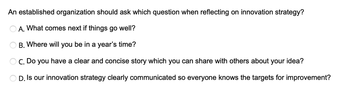 An established organization should ask which question when reflecting on innovation strategy?
OA. What comes next if things go well?
B. Where will you be in a year's time?
C. Do you have a clear and concise story which you can share with others about your
D. Is our innovation strategy clearly communicated so everyone knows the targets for improvement?
idea?