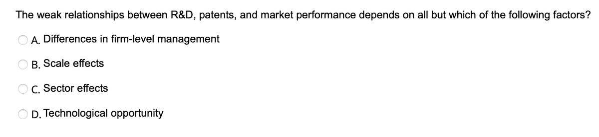 The weak relationships between R&D, patents, and market performance depends on all but which of the following factors?
A. Differences in firm-level management
B. Scale effects
C. Sector effects
D. Technological opportunity