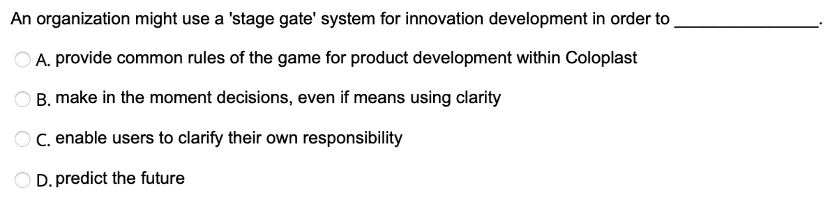 An organization might use a 'stage gate' system for innovation development in order to
A. provide common rules of the game for product development within Coloplast
OB. make in the moment decisions, even if means using clarity
OC. enable users to clarify their own responsibility
D. predict the future