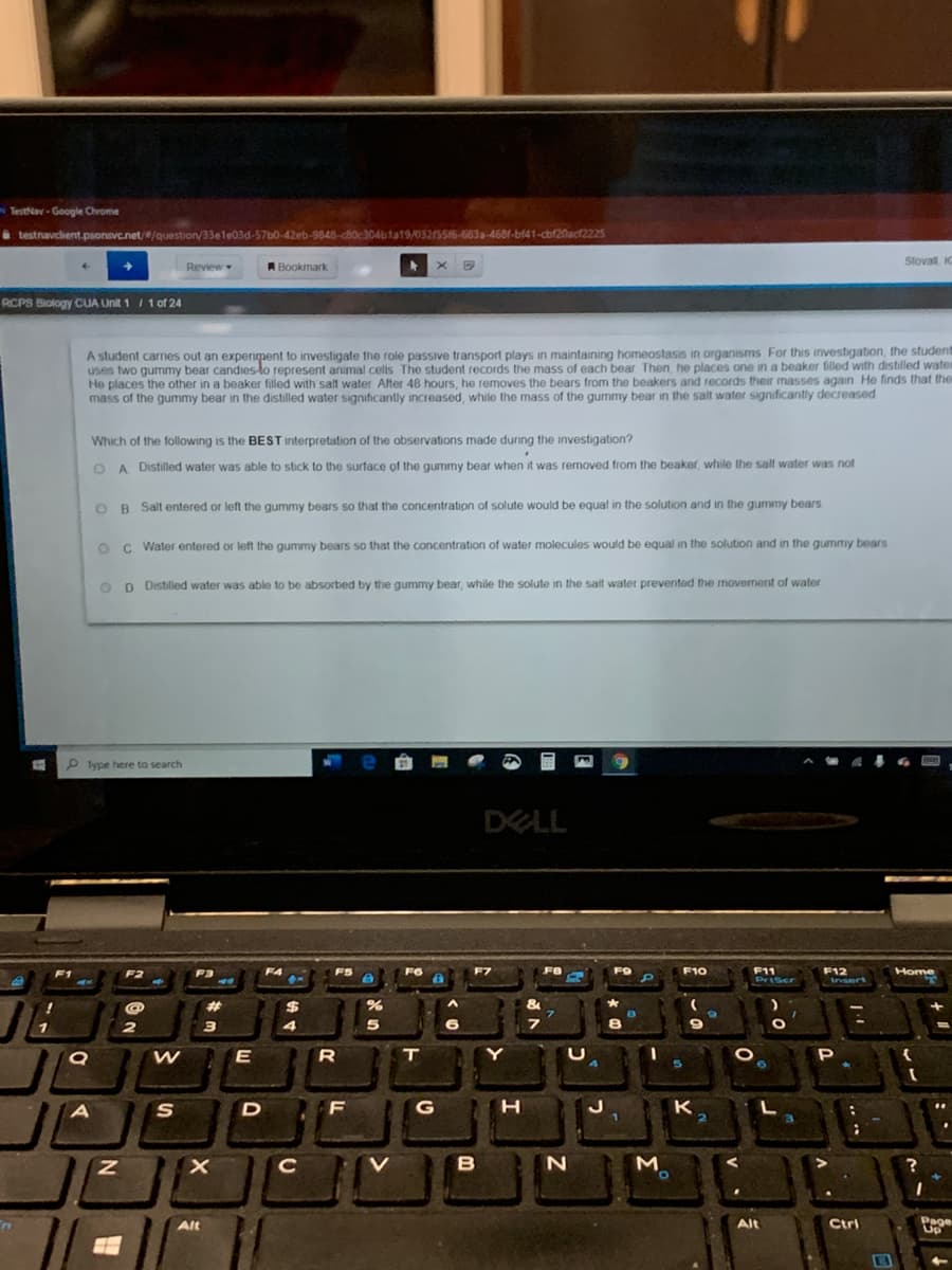 Testav - Google Chrome
i testnavcient.psonsvc.net//question/33ele03d-57b0-42eb-9848-cB0c304bla19/03215516-683a-4681-bf41-cbf20acf2225
Stovall K
Review
R Bookmark
RCPS Biology CUA Unit 1/1 of 24
A student carries out an experiment to investigate the role passive transport plays in maintaining homeostasis in organisms For this investigation, the student
uses two gummy bear candies-lo represent animal cells The student records the mass of each bear Then he places one n a beaker filled with distilled water
He places the other in a beaker filled with salt water After 48 hours, he removes the bears from the beakers and records their masses again He finds that the
mass of the gummy bear in the distilled water significantly increased, while the mass of the gummy bear in the salt water significantly decreased
Which of the following is the BEST interpretation of the observations made during the investigation?
O A Distilled water was able to stick to the surface of the gummy bear when it was removed from the beaker, while the salf water was not
OB Salt entered or left the gummy bears so that the concentration of solute would be equal in the solution and in the gummy bears
OC Water entered or left the gummy bears so that the concentration of water molecules would be equal in the solution and in the gummy bears
O D Distilled water was able to be absorbed by the gummy bear, while the solute in the salt water prevented the movement of water
P lype here to search
DELL
F6
F7
FO
F10
F11
PriScr
F12
insert
F1
F2
F3
F4
F5
Home
23
$
&
7.
2
3
E
T.
Y
P
S
G
K
C
M
O.
Page
Up
Alt
Alt
Ctri
.. ..
