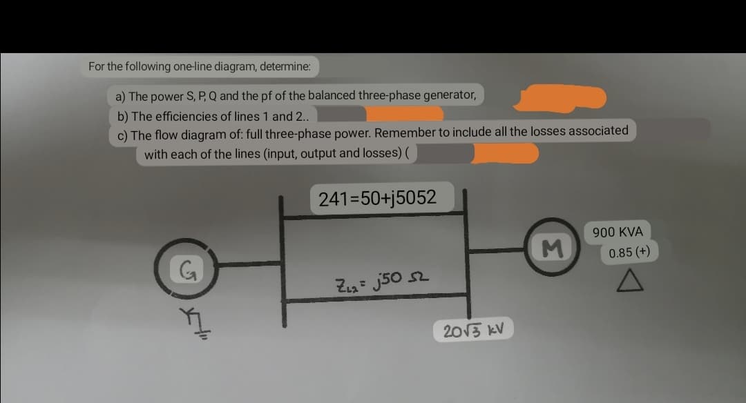 For the following one-line diagram, determine:
a) The power S, P, Q and the pf of the balanced three-phase generator,
b) The efficiencies of lines 1 and 2..
c) The flow diagram of: full three-phase power. Remember to include all the losses associated
with each of the lines (input, output and losses) (
241=50+j5052
M
900 KVA
0.85 (+)
G
Z₁₂=j50 52
H"
2013 kV