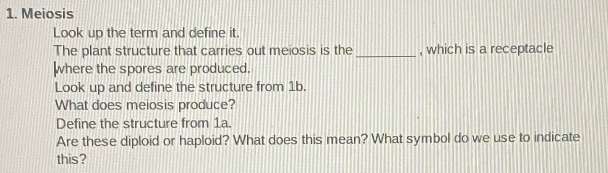 1. Meiosis
Look up the term and define
The plant structure that carries out meiosis is the
where the spores are produced.
Look up and define the structure from 1b.
What does meiosis produce?
which is a receptacle
Define the structure from la.
Are these diploid or haploid? What does this mean? What symbol do we use to indicate
this?
