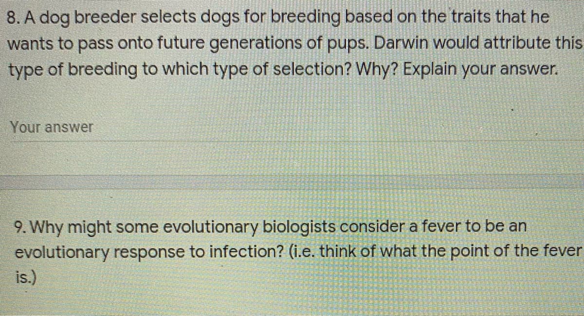 8. A dog breeder selects dogs for breeding based on the traits that he
wants to pass onto future generations of pups. Darwin would attribute this
type of breeding to which type of selection? Why? Explain your answer.
Your answer
9. Why might some evolutionary biologists consider a fever to be an
evolutionary response to infection? (i.e. think of what the point of the fever
is.)