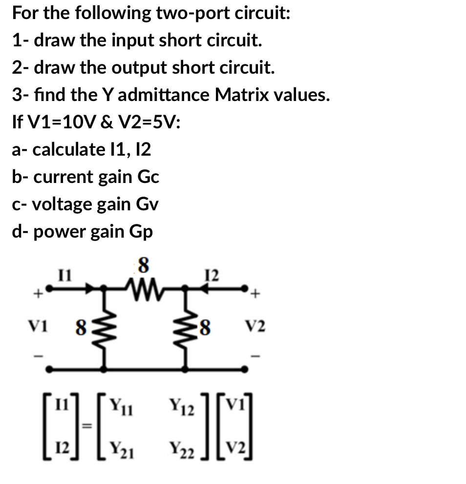For the following two-port circuit:
1- draw the input short circuit.
2- draw the output short circuit.
3- find the Y admittance Matrix values.
If V1=10V & V2=5V:
a- calculate I1, 12
b- current gain Gc
C- voltage gain Gv
d- power gain Gp
8
+
V1
8
V2
Y11
Y12
12
Y21
Y22
V2
+
