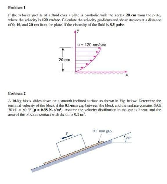 Problem 1
If the velocity profile of a fluid over a plate is parabolic with the vertex 20 cm from the plate,
where the velocity is 120 cm/sec. Calculate the velocity gradients and shear stresses at a distance
of 0, 10, and 20 cm from the plate, if the viscosity of the fluid is 8.5 poise.
u = 120 cm/sec
20 cm
Problem 2
A 10-kg block slides down on a smooth inclined surface as shown in Fig. below. Determine the
terminal velocity of the block if the 0.1-mm gap between the block and the surface contains SAE
30 oil at 60 °F (u = 0.38 N. s/m²). Assume the velocity distribution in the gap is linear, and the
area of the block in contact with the oil is 0.1 m?.
0.1 mm gap
20
