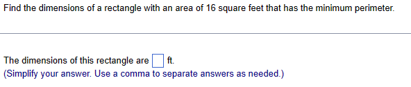 Find the dimensions of a rectangle with an area of 16 square feet that has the minimum perimeter.
The dimensions of this rectangle are
ft.
(Simplify your answer. Use a comma to separate answers as needed.)