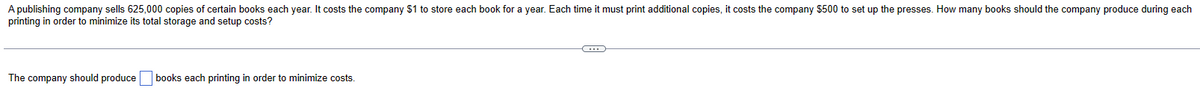 A publishing company sells 625,000 copies of certain books each year. It costs the company $1 to store each book for a year. Each time it must print additional copies, it costs the company $500 to set up the presses. How many books should the company produce during each
printing in order to minimize its total storage and setup costs?
The company should produce
books each printing in order to minimize costs.