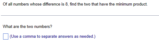 Of all numbers whose difference is 8, find the two that have the minimum product.
What are the two numbers?
(Use a comma to separate answers as needed.)
