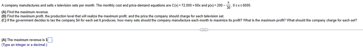 A company manufactures and sells x television sets per month. The monthly cost and price-demand equations are C(x) = 72,000+ 60x and p(x)=200--
(A) Find the maximum revenue.
X
0≤x≤6000.
30
(B) Find the maximum profit, the production level that will realize the maximum profit, and the price the company should charge for each television set.
(C) If the government decides to tax the company $4 for each set it produces, how many sets should the company manufacture each month to maximize its profit? What is the maximum profit? What should the company charge for each set?
(A) The maximum revenue is $
(Type an integer or a decimal.)