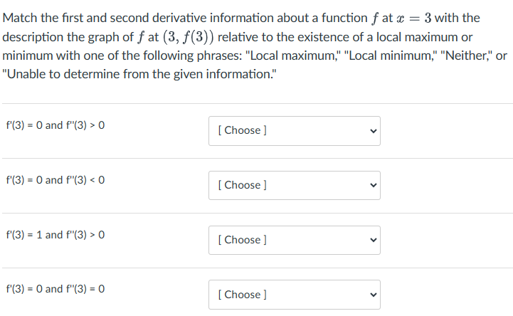 Match the first and second derivative information about a function f at x = 3 with the
description the graph of ƒ at (3, ƒ(3)) relative to the existence of a local maximum or
minimum with one of the following phrases: "Local maximum," "Local minimum," "Neither," or
"Unable to determine from the given information."
f'(3) = 0 and f'(3) > 0
[Choose ]
f'(3) = 0 and f'(3) < 0
[Choose ]
=
f'(3) 1 and f'"'(3) > 0
[Choose ]
f'(3) 0 and f'(3) = 0
[Choose ]