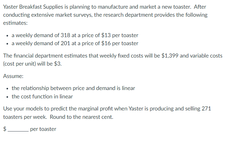 Yaster Breakfast Supplies is planning to manufacture and market a new toaster. After
conducting extensive market surveys, the research department provides the following
estimates:
• a weekly demand of 318 at a price of $13 per toaster
• a weekly demand of 201 at a price of $16 per toaster
The financial department estimates that weekly fixed costs will be $1,399 and variable costs
(cost per unit) will be $3.
Assume:
• the relationship between price and demand is linear
• the cost function in linear
Use your models to predict the marginal profit when Yaster is producing and selling 271
toasters per week. Round to the nearest cent.
$
per toaster